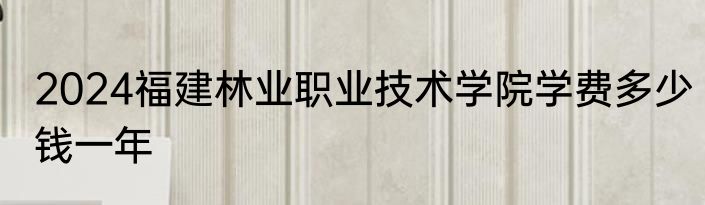 2024福建林业职业技术学院学费多少钱一年