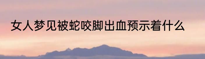 女人梦见被蛇咬脚出血预示着什么