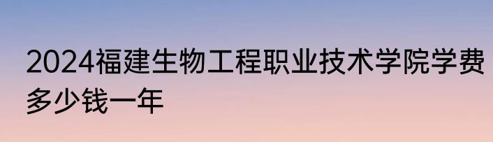 2024福建生物工程职业技术学院学费多少钱一年