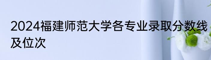 2024福建师范大学各专业录取分数线及位次