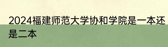 2024福建师范大学协和学院是一本还是二本