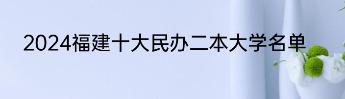 2024福建十大民办二本大学名单