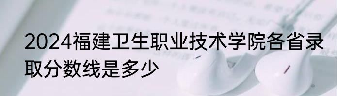 2024福建卫生职业技术学院各省录取分数线是多少