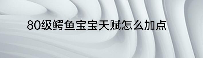 80级鳄鱼宝宝天赋怎么加点