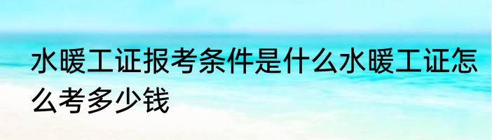 水暖工证报考条件是什么水暖工证怎么考多少钱