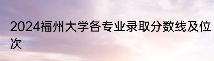 2024福州大学各专业录取分数线及位次
