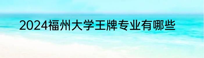 2024福州大学王牌专业有哪些