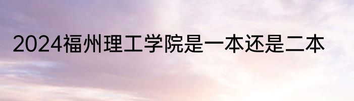 2024福州理工学院是一本还是二本
