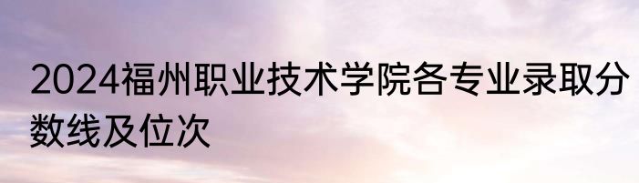 2024福州职业技术学院各专业录取分数线及位次