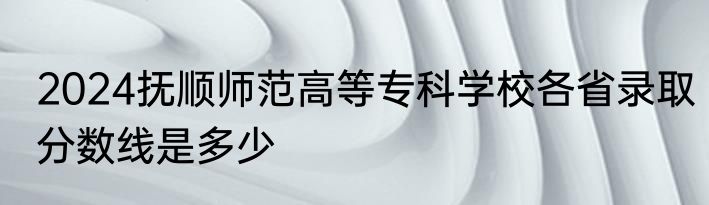 2024抚顺师范高等专科学校各省录取分数线是多少