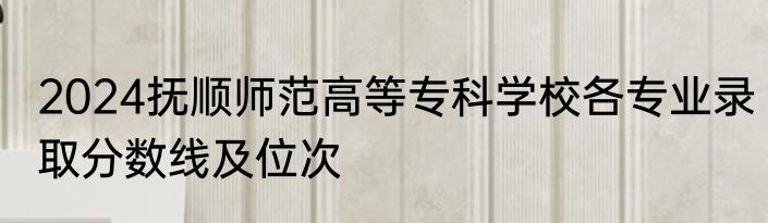 2024抚顺师范高等专科学校各专业录取分数线及位次