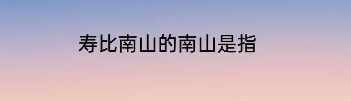 寿比南山的南山是指