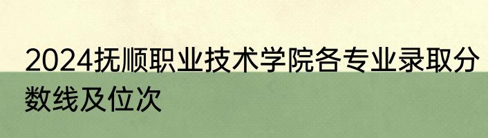 2024抚顺职业技术学院各专业录取分数线及位次