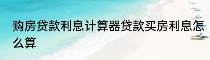 购房贷款利息计算器贷款买房利息怎么算