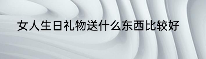 女人生日礼物送什么东西比较好
