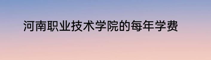 河南职业技术学院的每年学费