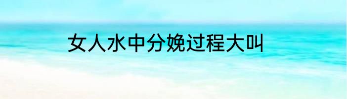 女人水中分娩过程大叫