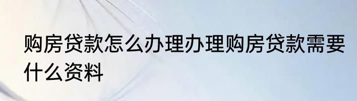 购房贷款怎么办理办理购房贷款需要什么资料