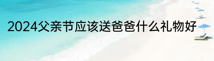 2024父亲节应该送爸爸什么礼物好