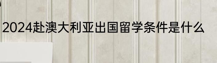 2024赴澳大利亚出国留学条件是什么