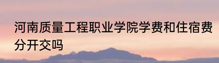 河南质量工程职业学院学费和住宿费分开交吗