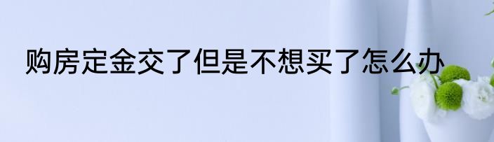 购房定金交了但是不想买了怎么办