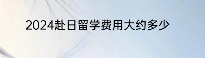 2024赴日留学费用大约多少