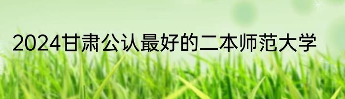 2024甘肃公认最好的二本师范大学