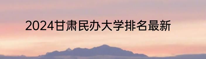 2024甘肃民办大学排名最新
