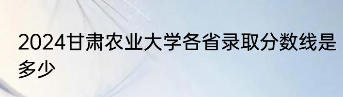 2024甘肃农业大学各省录取分数线是多少