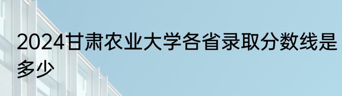 2024甘肃农业大学各省录取分数线是多少