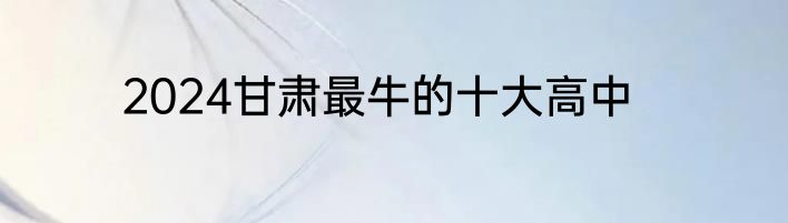 2024甘肃最牛的十大高中