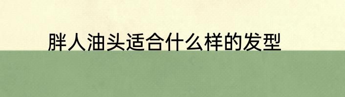 胖人油头适合什么样的发型