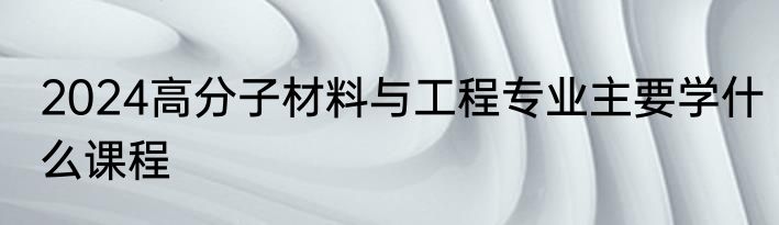 2024高分子材料与工程专业主要学什么课程