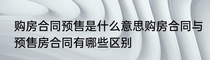 购房合同预售是什么意思购房合同与预售房合同有哪些区别