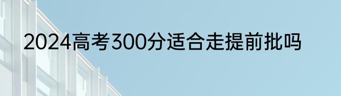 2024高考300分适合走提前批吗