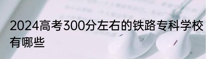 2024高考300分左右的铁路专科学校有哪些