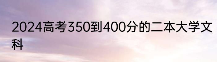 2024高考350到400分的二本大学文科