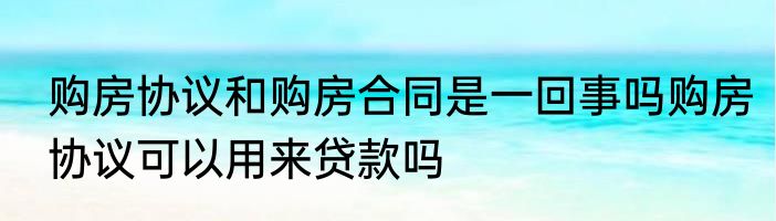 购房协议和购房合同是一回事吗购房协议可以用来贷款吗