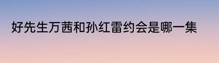 好先生万茜和孙红雷约会是哪一集