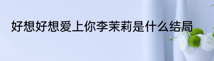 好想好想爱上你李茉莉是什么结局