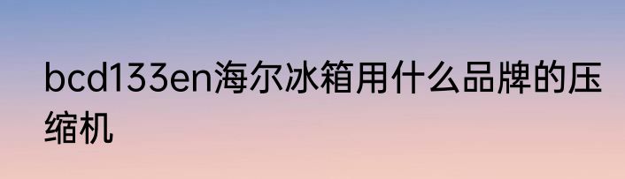 bcd133en海尔冰箱用什么品牌的压缩机