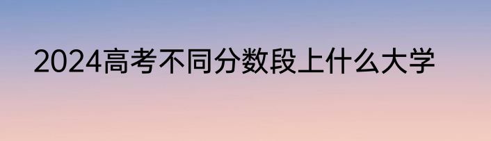 2024高考不同分数段上什么大学