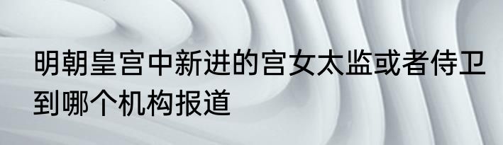 明朝皇宫中新进的宫女太监或者侍卫到哪个机构报道