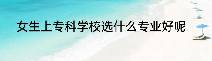 女生上专科学校选什么专业好呢