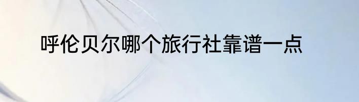 呼伦贝尔哪个旅行社靠谱一点