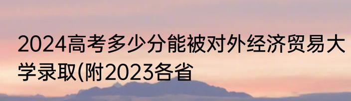 2024高考多少分能被对外经济贸易大学录取(附2023各省