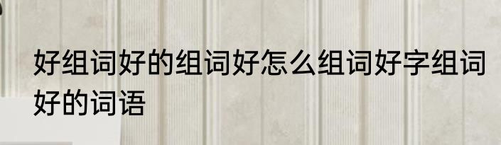 好组词好的组词好怎么组词好字组词好的词语