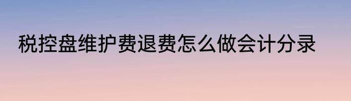 税控盘维护费退费怎么做会计分录