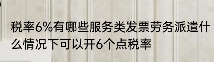 税率6%有哪些服务类发票劳务派遣什么情况下可以开6个点税率